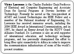 Rounded Rectangle: Victor Lawrence is the Charles Bachelor Chair Professor of Electrical and Computer Engineering and Associate Dean for Special Programs at Stevens Institute of Technology. Formerly he served as the vice-president at AT&T and Lucent Technologies. An IEEE Fellow and a member of the National Academy of Engineering, Dr. Lawrence has received numerous awards, including the 2004 IEEE Award in International Communication, and in 1997, he shared an Emmy Award for the HDTV Grand Alliance Standard. Dr. Lawrence is also an avid supporter of international education and technology exchange programs, and has personally championed the effort to bring fiber optic connectivity to Africa in order to improve the communications infrastructure of some of the world’s poorest countries